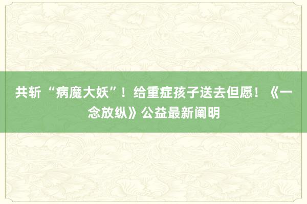 共斩 “病魔大妖”！给重症孩子送去但愿！《一念放纵》公益最新阐明